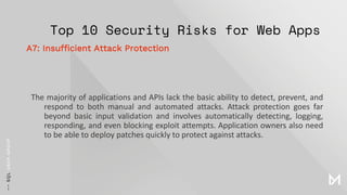 Top 10 Security Risks for Web Apps
The majority of applications and APIs lack the basic ability to detect, prevent, and
respond to both manual and automated attacks. Attack protection goes far
beyond basic input validation and involves automatically detecting, logging,
responding, and even blocking exploit attempts. Application owners also need
to be able to deploy patches quickly to protect against attacks.
A7: Insufficient Attack Protection
 