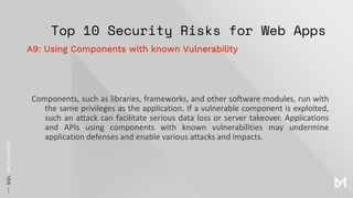 Top 10 Security Risks for Web Apps
Components, such as libraries, frameworks, and other software modules, run with
the same privileges as the application. If a vulnerable component is exploited,
such an attack can facilitate serious data loss or server takeover. Applications
and APIs using components with known vulnerabilities may undermine
application defenses and enable various attacks and impacts.
A9: Using Components with known Vulnerability
 