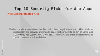 Top 10 Security Risks for Web Apps
Modern applications often involve rich client applications and APIs, such as
JavaScript in the browser and mobile apps, that connect to an API of some kind
(SOAP/XML, REST/JSON, RPC, GWT, etc.). These APIs are often unprotected and
contain numerous vulnerabilities.
A10: Underprotected APIs
 