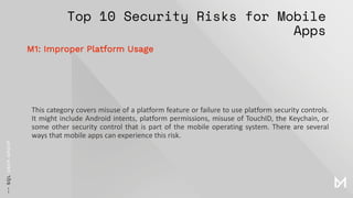 Top 10 Security Risks for Mobile
Apps
This category covers misuse of a platform feature or failure to use platform security controls.
It might include Android intents, platform permissions, misuse of TouchID, the Keychain, or
some other security control that is part of the mobile operating system. There are several
ways that mobile apps can experience this risk.
M1: Improper Platform Usage
 