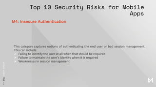 Top 10 Security Risks for Mobile
Apps
This category captures notions of authenticating the end user or bad session management.
This can include:
➢ Failing to identify the user at all when that should be required
➢ Failure to maintain the user's identity when it is required
➢ Weaknesses in session management
M4: Insecure Authentication
 