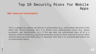 Top 10 Security Risks for Mobile
Apps
This is a category to capture any failures in authorization (e.g., authorization decisions in the
client side, forced browsing, etc.). It is distinct from authentication issues (e.g., device
enrolment, user identification, etc.). If the app does not authenticate users at all in a
situation where it should (e.g., granting anonymous access to some resource or service when
authenticated and authorized access is required), then that is an authentication failure not
an authorization failure.
M6: Insecure Autorization
 
