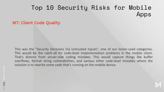 Top 10 Security Risks for Mobile
Apps
This was the "Security Decisions Via Untrusted Inputs", one of our lesser-used categories.
This would be the catch-all for code-level implementation problems in the mobile client.
That's distinct from server-side coding mistakes. This would capture things like buffer
overflows, format string vulnerabilities, and various other code-level mistakes where the
solution is to rewrite some code that's running on the mobile device.
M7: Client Code Quality
 
