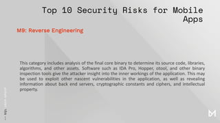 Top 10 Security Risks for Mobile
Apps
This category includes analysis of the final core binary to determine its source code, libraries,
algorithms, and other assets. Software such as IDA Pro, Hopper, otool, and other binary
inspection tools give the attacker insight into the inner workings of the application. This may
be used to exploit other nascent vulnerabilities in the application, as well as revealing
information about back end servers, cryptographic constants and ciphers, and intellectual
property.
M9: Reverse Engineering
 