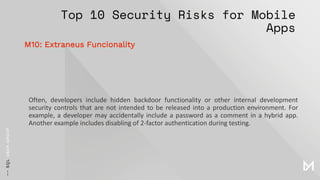 Top 10 Security Risks for Mobile
Apps
Often, developers include hidden backdoor functionality or other internal development
security controls that are not intended to be released into a production environment. For
example, a developer may accidentally include a password as a comment in a hybrid app.
Another example includes disabling of 2-factor authentication during testing.
M10: Extraneus Funcionality
 
