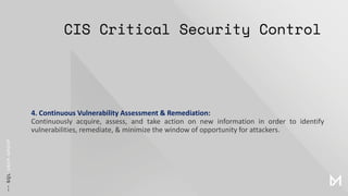 CIS Critical Security Control
4. Continuous Vulnerability Assessment & Remediation:
Continuously acquire, assess, and take action on new information in order to identify
vulnerabilities, remediate, & minimize the window of opportunity for attackers.
 