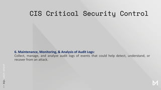 CIS Critical Security Control
6. Maintenance, Monitoring, & Analysis of Audit Logs:
Collect, manage, and analyze audit logs of events that could help detect, understand, or
recover from an attack.
 