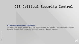 CIS Critical Security Control
7. Email and Web Browser Protections:
Minimize the attack surface and the opportunities for attackers to manipulate human
behavior through their interaction with web browsers & email systems.
 