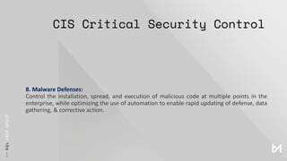 CIS Critical Security Control
8. Malware Defenses:
Control the installation, spread, and execution of malicious code at multiple points in the
enterprise, while optimizing the use of automation to enable rapid updating of defense, data
gathering, & corrective action.
 