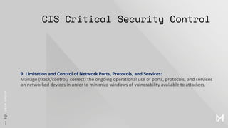 CIS Critical Security Control
9. Limitation and Control of Network Ports, Protocols, and Services:
Manage (track/control/ correct) the ongoing operational use of ports, protocols, and services
on networked devices in order to minimize windows of vulnerability available to attackers.
 