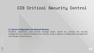 CIS Critical Security Control
11. Secure Configurations for Network Devices:
Establish, implement, and actively manage (track, report on, correct) the security
configuration of network infrastructure devices using a rigorous configuration management
and change control process.
 