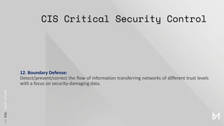 CIS Critical Security Control
12. Boundary Defense:
Detect/prevent/correct the flow of information transferring networks of different trust levels
with a focus on security-damaging data.
 