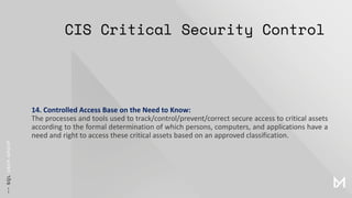 CIS Critical Security Control
14. Controlled Access Base on the Need to Know:
The processes and tools used to track/control/prevent/correct secure access to critical assets
according to the formal determination of which persons, computers, and applications have a
need and right to access these critical assets based on an approved classification.
 