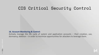 CIS Critical Security Control
16. Account Monitoring & Control:
Actively manage the life cycle of system and application accounts – their creation, use,
dormancy, deletion – in order to minimize opportunities for attackers to leverage them.
 