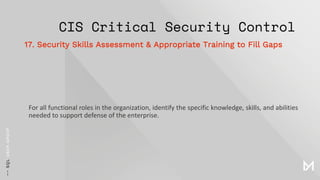 CIS Critical Security Control
For all functional roles in the organization, identify the specific knowledge, skills, and abilities
needed to support defense of the enterprise.
17. Security Skills Assessment & Appropriate Training to Fill Gaps
 