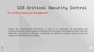 CIS Critical Security Control
Protect the organization’s information, as well as its reputation, by developing and
implementing and incident response infrastructure for quickly discovering an attack and then
effectively containing the damage, eradicating the attacker’s presence, and restoring the
integrity of the network and systems.
19. Incident Response Management
 