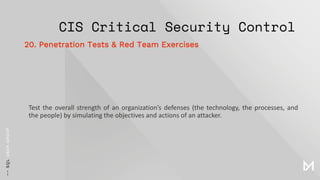 CIS Critical Security Control
Test the overall strength of an organization’s defenses (the technology, the processes, and
the people) by simulating the objectives and actions of an attacker.
20. Penetration Tests & Red Team Exercises
 