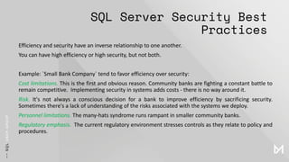 SQL Server Security Best
Practices
Efficiency and security have an inverse relationship to one another.
You can have high efficiency or high security, but not both.
Example: `Small Bank Company` tend to favor efficiency over security:
Cost limitations. This is the first and obvious reason. Community banks are fighting a constant battle to
remain competitive. Implementing security in systems adds costs - there is no way around it.
Risk. It's not always a conscious decision for a bank to improve efficiency by sacrificing security.
Sometimes there's a lack of understanding of the risks associated with the systems we deploy.
Personnel limitations. The many-hats syndrome runs rampant in smaller community banks.
Regulatory emphasis. The current regulatory environment stresses controls as they relate to policy and
procedures.
 
