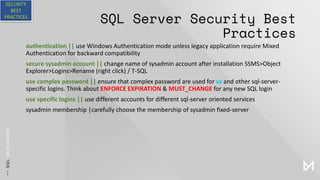 SQL Server Security Best
Practices
authentication || use Windows Authentication mode unless legacy application require Mixed
Authentication for backward compatibility
secure sysadmin account || change name of sysadmin account after installation SSMS>Object
Explorer>Logins>Rename (right click) / T-SQL
use complex password || ensure that complex password are used for sa and other sql-server-
specific logins. Think about ENFORCE EXPIRATION & MUST_CHANGE for any new SQL login
use specific logins || use different accounts for different sql-server oriented services
sysadmin membership |carefully choose the membership of sysadmin fixed-server
SECURITY
BEST
PRACTICES
 