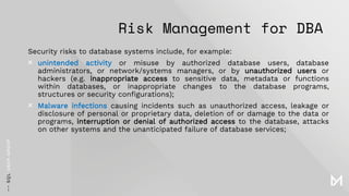 Risk Management for DBA
Security risks to database systems include, for example:
× unintended activity or misuse by authorized database users, database
administrators, or network/systems managers, or by unauthorized users or
hackers (e.g. inappropriate access to sensitive data, metadata or functions
within databases, or inappropriate changes to the database programs,
structures or security configurations);
× Malware infections causing incidents such as unauthorized access, leakage or
disclosure of personal or proprietary data, deletion of or damage to the data or
programs, interruption or denial of authorized access to the database, attacks
on other systems and the unanticipated failure of database services;
 