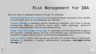 Risk Management for DBA
Security risks to database systems include, for example:
× Overloads, performance constraints and capacity issues resulting in the inability
of authorized users to use databases as intended;
× Physical damage to database servers caused by computer room fires or floods,
overheating, lightning, accidental liquid spills, static discharge, electronic
breakdowns/equipment failures and obsolescence;
× Design flaws and programming bugs in databases and the associated programs
and systems, creating various security vulnerabilities (e.g. unauthorized privilege
escalation ), data loss/corruption, performance degradation etc.;
× Data corruption and/or loss caused by the entry of invalid data or commands,
mistakes in database or system administration processes, sabotage/criminal
damage etc.
 