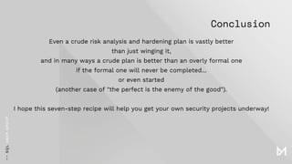 Conclusion
Even a crude risk analysis and hardening plan is vastly better
than just winging it,
and in many ways a crude plan is better than an overly formal one
if the formal one will never be completed...
or even started
(another case of "the perfect is the enemy of the good").
I hope this seven-step recipe will help you get your own security projects underway!
 