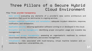 Three Pillars of a Secure Hybrid
Cloud Environment
Pillar Three: provider transparency
× Data centre: evaluating any elements of a provider’s data centre architecture and
operations that could be detrimental to ongoing services.
× Incident response, notification and remediation: adequate incydent detection, response,
notification, and remediation.
× Application security: securing application software running on or developed in the cloud.
× Encryption and key management: identifying proper encryption usage and scalable key
management.
× Identity and access management: assessing an organisation’s readiness to conduct
cloud-based identity, entitlement, and access management.
× Virtualisation: risks associated with multi-tenancy, virtual machine isolation and co-
residence, hypervisor vulnerabilities, etc.
 