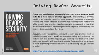 Driving DevOps Security
Operations have become increasingly important as the software world
shifts to a more service-oriented approach. Implementing a DevOps
model is an essential move for most software companies to maintain
success. The recent adoption of DevOps has been rapid and widespread
while security best practices have been slow to keep pace. It is clear that
the transformation has helped organizations improve their velocity and
improve their products as they grow.
As cybersecurity risks continue to mount, security best practices must be
included in every team's workflow. By understanding and facilitating the
cultural shift that DevOps requires, you can help your team work faster
and more securely, with sustainable results. Download the book above
to learn everything you need to know to start running DevOps securely
at scale.
https://www.tripwire.com/solutions/devops/devops-book/
 
