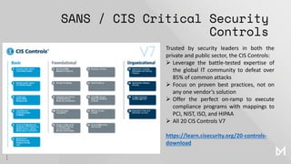 SANS / CIS Critical Security
Controls
Trusted by security leaders in both the
private and public sector, the CIS Controls:
➢ Leverage the battle-tested expertise of
the global IT community to defeat over
85% of common attacks
➢ Focus on proven best practices, not on
any one vendor’s solution
➢ Offer the perfect on-ramp to execute
compliance programs with mappings to
PCI, NIST, ISO, and HIPAA
➢ All 20 CIS Controls V7
https://learn.cisecurity.org/20-controls-
download
 