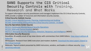 SANS Supports the CIS Critical
Security Controls with Training,
Research and What Works
To support information security practitioners and managers implement the CIS Critical Security Controls,
SANS provide a number of resources and information security courses.
Critical Security Controls Courses
SEC440: Critical Security Controls: Planning, Implementing and Auditing
SEC566: Implementing and Auditing the Critical Security Controls - In-Depth
Security Operations Center Courses
SEC511: Continuous Monitoring and Security Operations
SEC555: SIEM with Tactical Analysis (NEW!)
MGT517: Managing Security Operations: Detection, Response, and Intelligence (NEW!)
Information Security Resources
NewsBites: Bi-weekly email of top news stories with commentary from SANS Editors. View recent editions &
Subscribe
Whitepapers: Research from SANS instructors and masters students. Download the latest papers related to
the Critical Controls
Webcasts: Topical content presented by SANS Instructors, vendors, and leaders in infosec security. View
upcoming webcasts
 