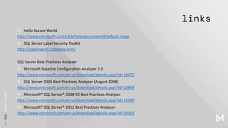 links
× Hello Secure World
http://www.microsoft.com/click/hellosecureworld/default.mspx
× SQL Server Label Security Toolkit
http://sqlserverlst.codeplex.com/
SQL Server Best Practices Analyzer
× Microsoft Baseline Configuration Analyzer 2.0
http://www.microsoft.com/en-us/download/details.aspx?id=16475
× SQL Server 2005 Best Practices Analyzer (August 2008)
http://www.microsoft.com/en-us/download/details.aspx?id=23864
× Microsoft® SQL Server® 2008 R2 Best Practices Analyzer
http://www.microsoft.com/en-us/download/details.aspx?id=15289
× Microsoft® SQL Server® 2012 Best Practices Analyzer
http://www.microsoft.com/en-us/download/details.aspx?id=29302
 