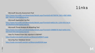 links
× Microsoft Security Assessment Tool
http://www.microsoft.com/downloads/details.aspx?FamilyID=6D79DF9C-C6D1-4E8F-8000-
0BE72B430212&displaylang=en
× Microsoft Application Verifier
http://www.microsoft.com/downloads/details.aspx?FamilyID=bd02c19c-1250-433c-8c1b-
2619bd93b3a2&DisplayLang=en
× Microsoft Threat Analysis & Modelling Tool
http://www.microsoft.com/downloads/details.aspx?FamilyID=59888078-9daf-4e96-b7d1-
944703479451&DisplayLang=en
× How To: Protect From SQL Injection in ASP.NET
http://msdn2.microsoft.com/en-us/library/ms998271.aspx
× Securing Your Database Server
http://msdn.microsoft.com/en-us/library/aa302434.aspx
 