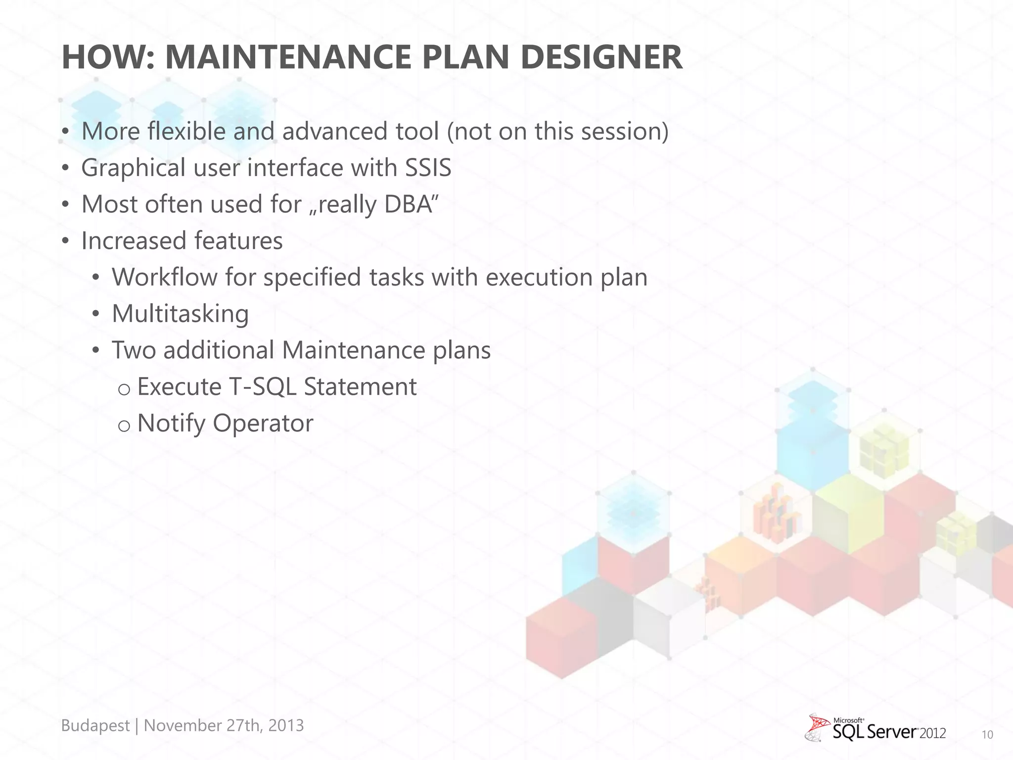 HOW: MAINTENANCE PLAN DESIGNER
•
•
•
•

More flexible and advanced tool (not on this session)
Graphical user interface with SSIS
Most often used for „really DBA”
Increased features
• Workflow for specified tasks with execution plan
• Multitasking
• Two additional Maintenance plans
o Execute T-SQL Statement
o Notify Operator

Budapest | November 27th, 2013

10

 