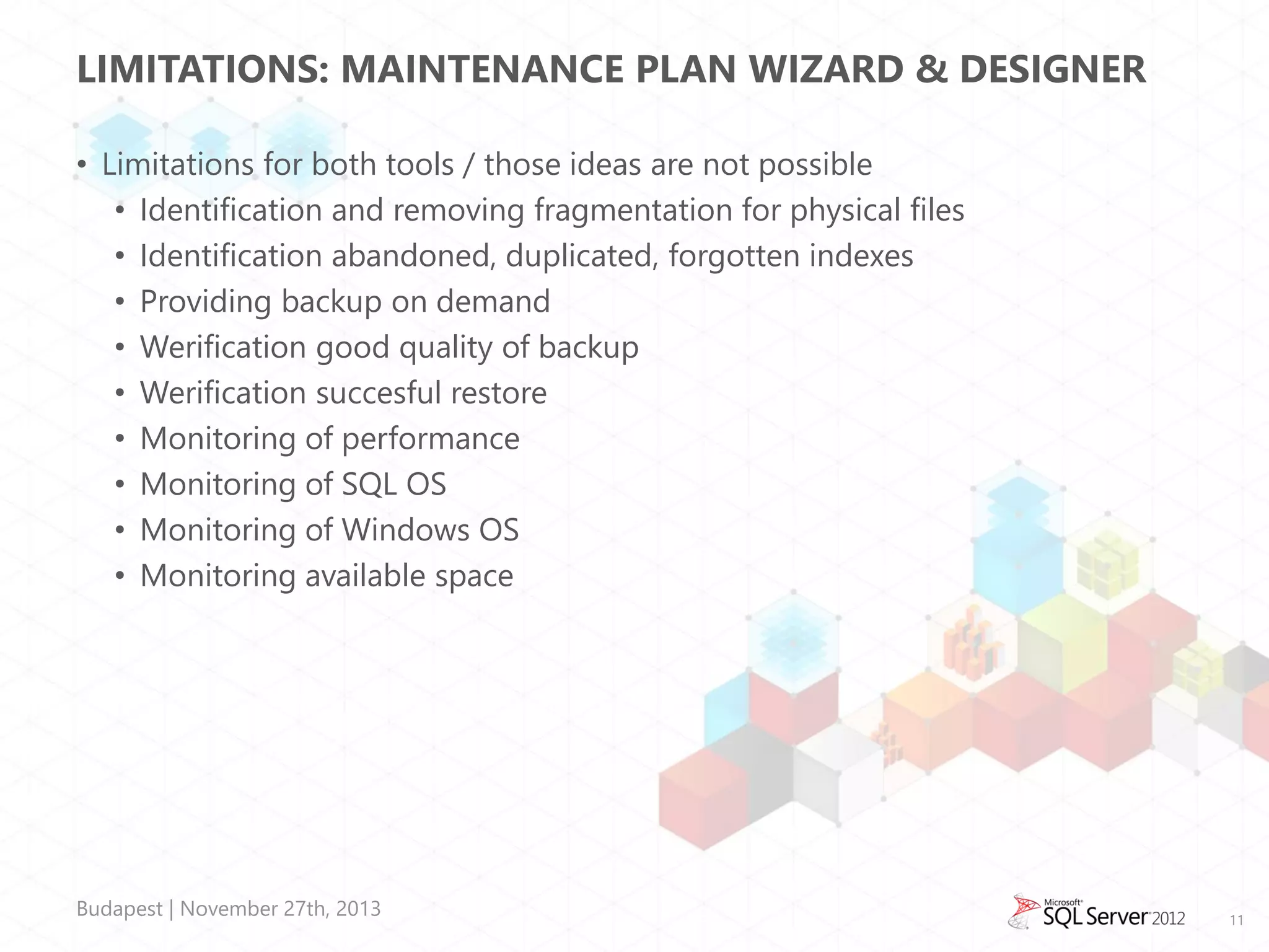 LIMITATIONS: MAINTENANCE PLAN WIZARD & DESIGNER
• Limitations for both tools / those ideas are not possible
• Identification and removing fragmentation for physical files
• Identification abandoned, duplicated, forgotten indexes
• Providing backup on demand
• Werification good quality of backup
• Werification succesful restore
• Monitoring of performance
• Monitoring of SQL OS
• Monitoring of Windows OS
• Monitoring available space

Budapest | November 27th, 2013

11

 