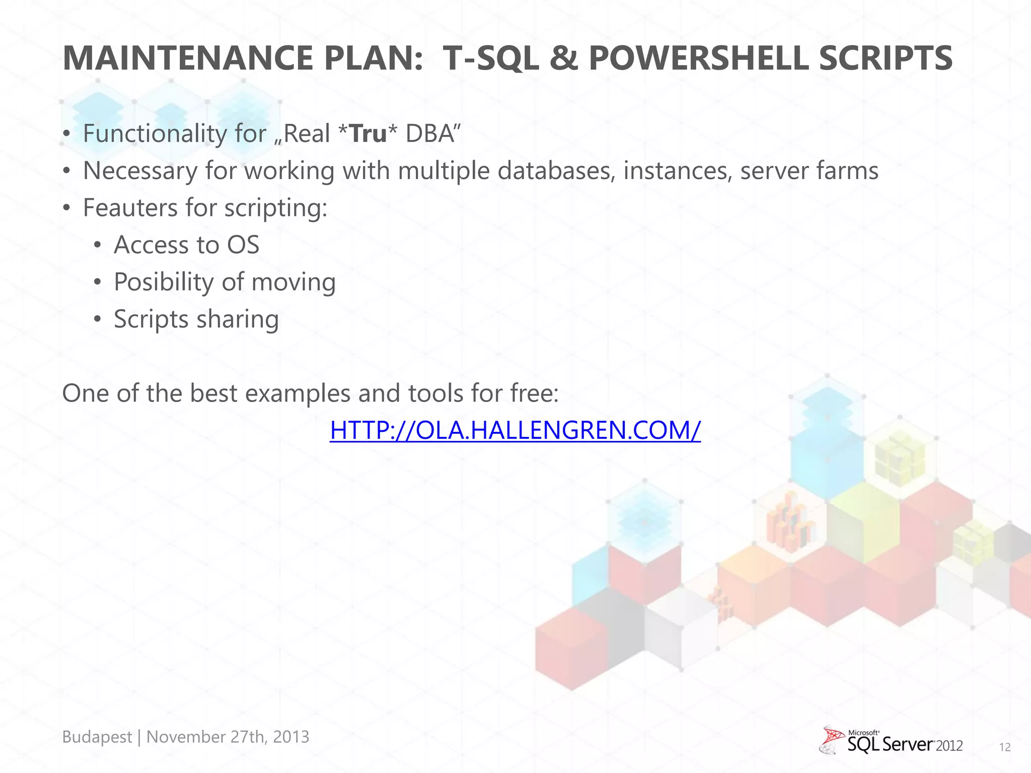 MAINTENANCE PLAN: T-SQL & POWERSHELL SCRIPTS
• Functionality for „Real *Tru* DBA”
• Necessary for working with multiple databases, instances, server farms
• Feauters for scripting:
• Access to OS
• Posibility of moving
• Scripts sharing

One of the best examples and tools for free:
HTTP://OLA.HALLENGREN.COM/

Budapest | November 27th, 2013

12

 