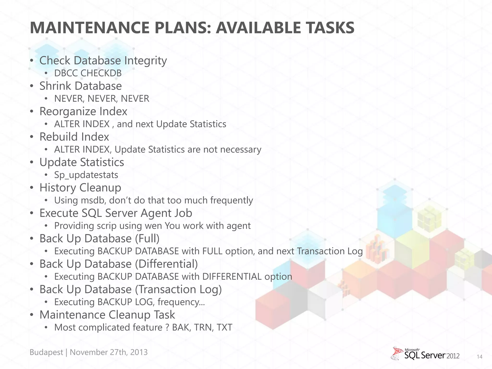 MAINTENANCE PLANS: AVAILABLE TASKS
• Check Database Integrity
• DBCC CHECKDB

• Shrink Database

• NEVER, NEVER, NEVER

• Reorganize Index

• ALTER INDEX , and next Update Statistics

• Rebuild Index

• ALTER INDEX, Update Statistics are not necessary

• Update Statistics
• Sp_updatestats

• History Cleanup

• Using msdb, don’t do that too much frequently

• Execute SQL Server Agent Job

• Providing scrip using wen You work with agent

• Back Up Database (Full)

• Executing BACKUP DATABASE with FULL option, and next Transaction Log

• Back Up Database (Differential)

• Executing BACKUP DATABASE with DIFFERENTIAL option

• Back Up Database (Transaction Log)
• Executing BACKUP LOG, frequency...

• Maintenance Cleanup Task

• Most complicated feature ? BAK, TRN, TXT

Budapest | November 27th, 2013

14

 