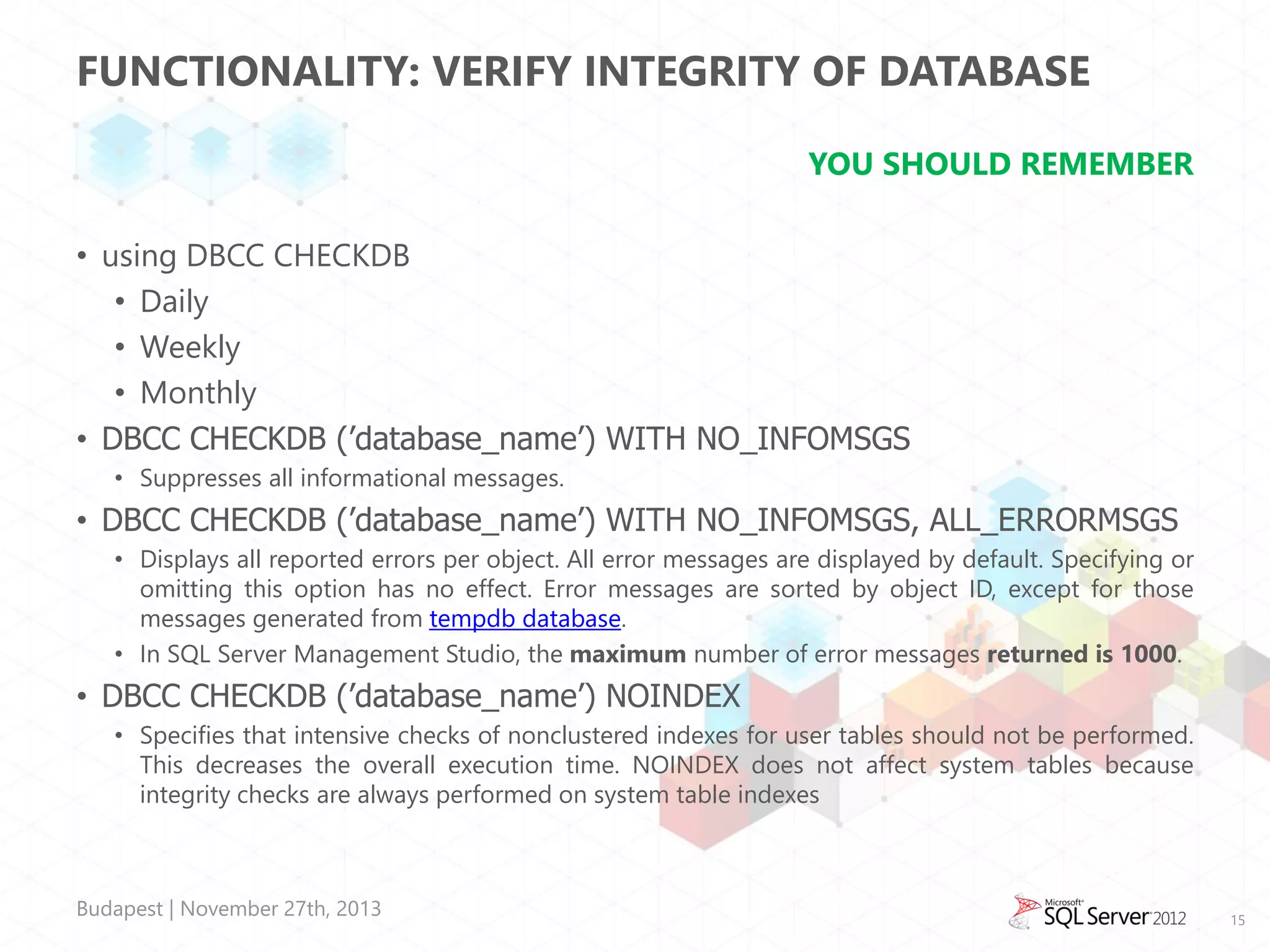 FUNCTIONALITY: VERIFY INTEGRITY OF DATABASE
YOU SHOULD REMEMBER
• using DBCC CHECKDB
• Daily
• Weekly
• Monthly
• DBCC CHECKDB (’database_name’) WITH NO_INFOMSGS
• Suppresses all informational messages.

• DBCC CHECKDB (’database_name’) WITH NO_INFOMSGS, ALL_ERRORMSGS
• Displays all reported errors per object. All error messages are displayed by default. Specifying or
omitting this option has no effect. Error messages are sorted by object ID, except for those
messages generated from tempdb database.
• In SQL Server Management Studio, the maximum number of error messages returned is 1000.

• DBCC CHECKDB (’database_name’) NOINDEX
• Specifies that intensive checks of nonclustered indexes for user tables should not be performed.
This decreases the overall execution time. NOINDEX does not affect system tables because
integrity checks are always performed on system table indexes

Budapest | November 27th, 2013

15

 