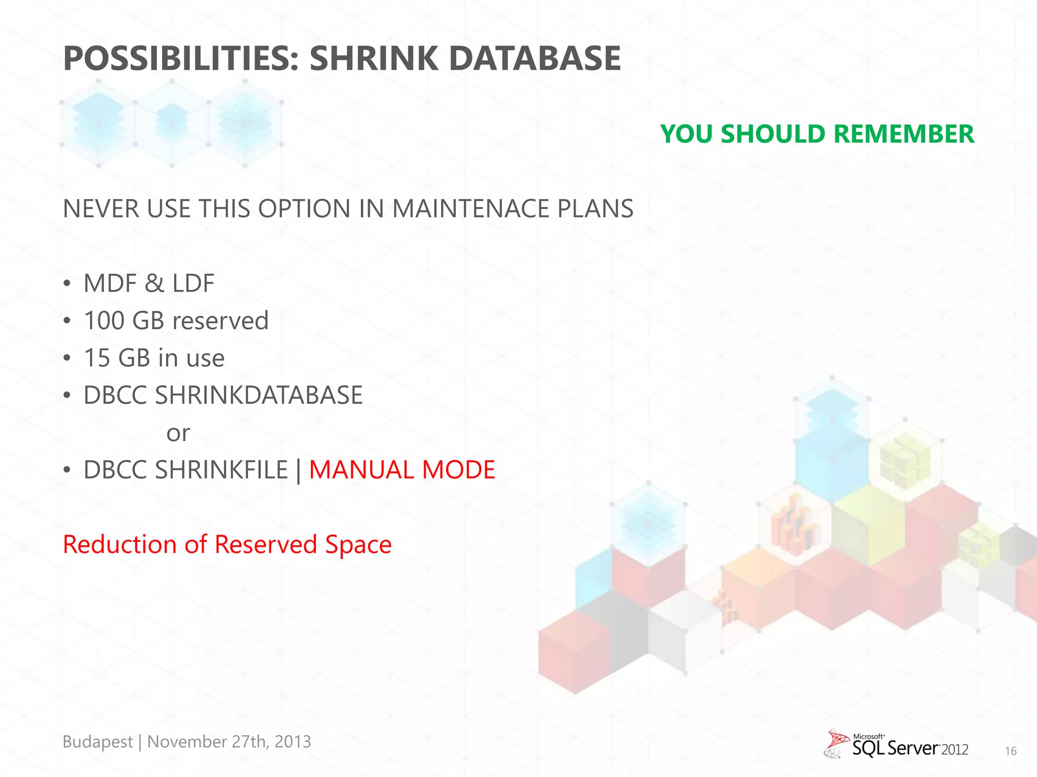 POSSIBILITIES: SHRINK DATABASE
YOU SHOULD REMEMBER
NEVER USE THIS OPTION IN MAINTENACE PLANS
MDF & LDF
100 GB reserved
15 GB in use
DBCC SHRINKDATABASE
or
• DBCC SHRINKFILE | MANUAL MODE
•
•
•
•

Reduction of Reserved Space

Budapest | November 27th, 2013

16

 