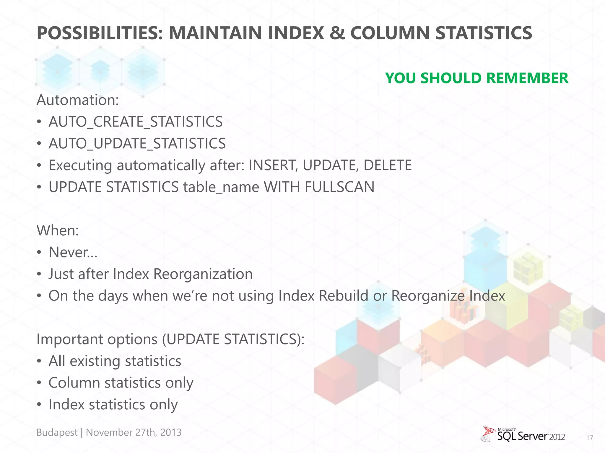 POSSIBILITIES: MAINTAIN INDEX & COLUMN STATISTICS
YOU SHOULD REMEMBER
Automation:
• AUTO_CREATE_STATISTICS
• AUTO_UPDATE_STATISTICS
• Executing automatically after: INSERT, UPDATE, DELETE
• UPDATE STATISTICS table_name WITH FULLSCAN

When:
• Never…
• Just after Index Reorganization
• On the days when we’re not using Index Rebuild or Reorganize Index
Important options (UPDATE STATISTICS):
• All existing statistics
• Column statistics only
• Index statistics only
Budapest | November 27th, 2013

17

 