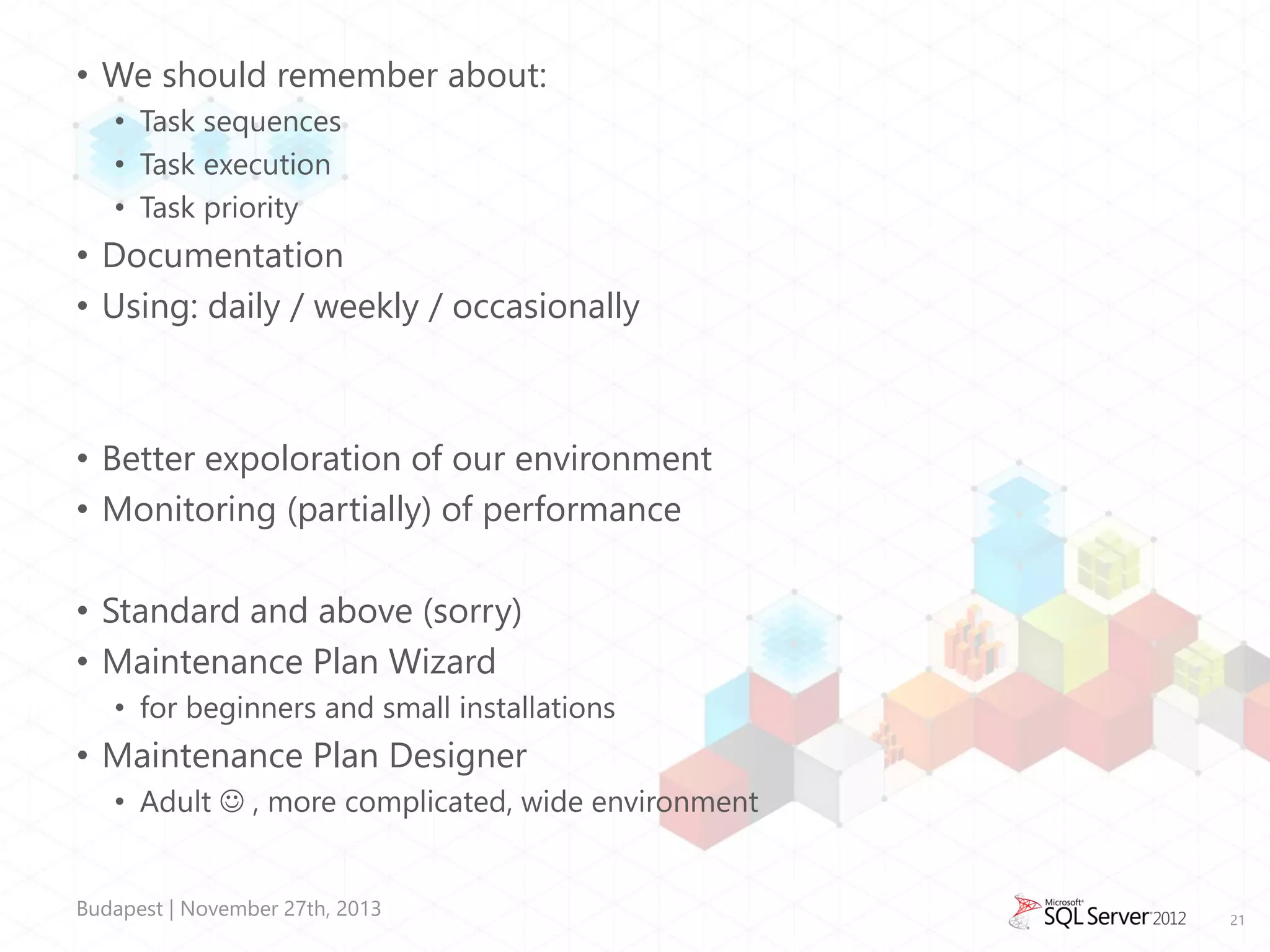 • We should remember about:
• Task sequences
• Task execution
• Task priority

• Documentation
• Using: daily / weekly / occasionally

• Better expoloration of our environment
• Monitoring (partially) of performance

• Standard and above (sorry)
• Maintenance Plan Wizard
• for beginners and small installations

• Maintenance Plan Designer
• Adult  , more complicated, wide environment
Budapest | November 27th, 2013

21

 