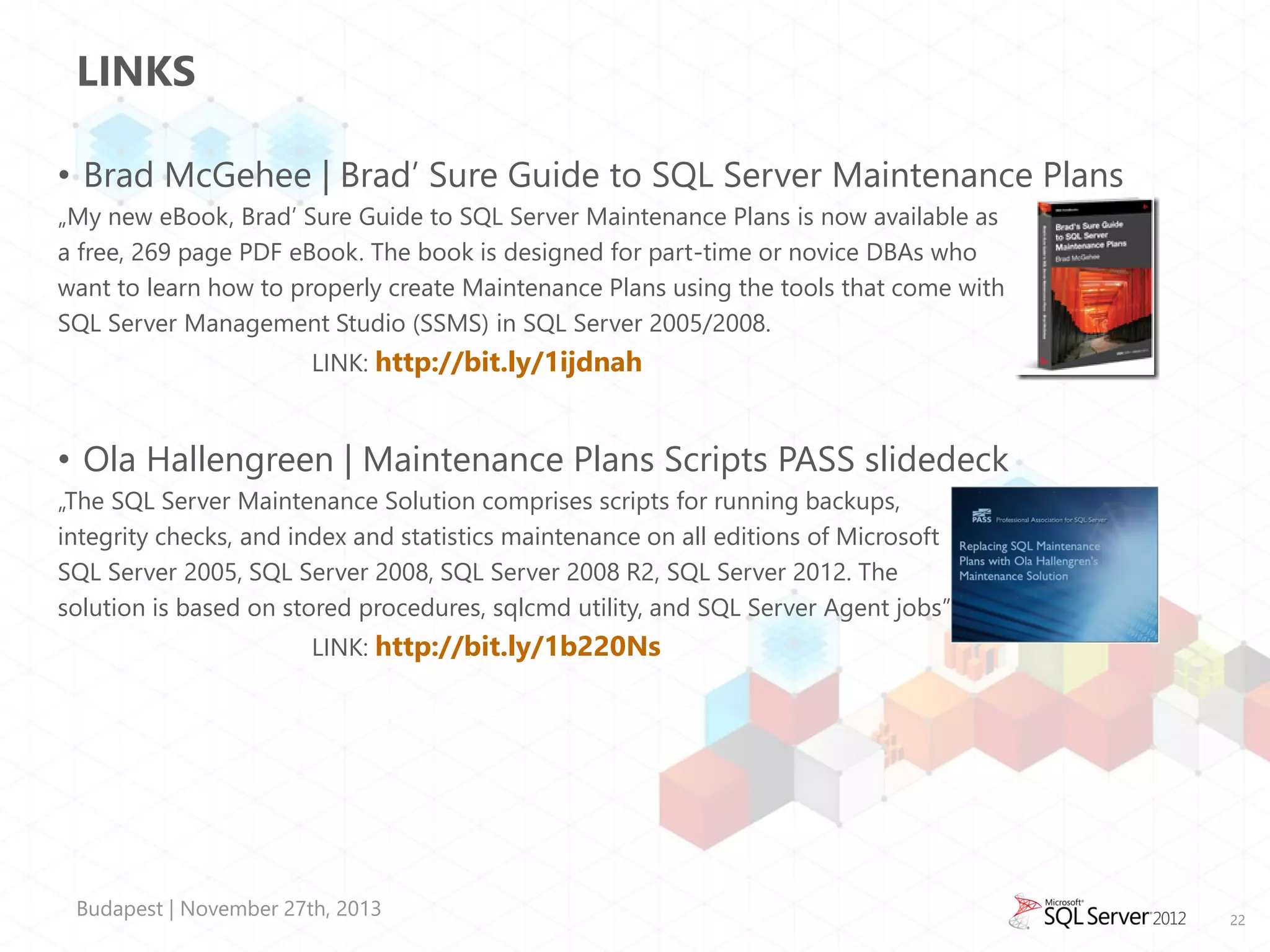 LINKS
• Brad McGehee | Brad’ Sure Guide to SQL Server Maintenance Plans
„My new eBook, Brad’ Sure Guide to SQL Server Maintenance Plans is now available as
a free, 269 page PDF eBook. The book is designed for part-time or novice DBAs who
want to learn how to properly create Maintenance Plans using the tools that come with
SQL Server Management Studio (SSMS) in SQL Server 2005/2008.
LINK: http://bit.ly/1ijdnah

• Ola Hallengreen | Maintenance Plans Scripts PASS slidedeck
„The SQL Server Maintenance Solution comprises scripts for running backups,
integrity checks, and index and statistics maintenance on all editions of Microsoft
SQL Server 2005, SQL Server 2008, SQL Server 2008 R2, SQL Server 2012. The
solution is based on stored procedures, sqlcmd utility, and SQL Server Agent jobs”
LINK: http://bit.ly/1b220Ns

Budapest | November 27th, 2013

22

 