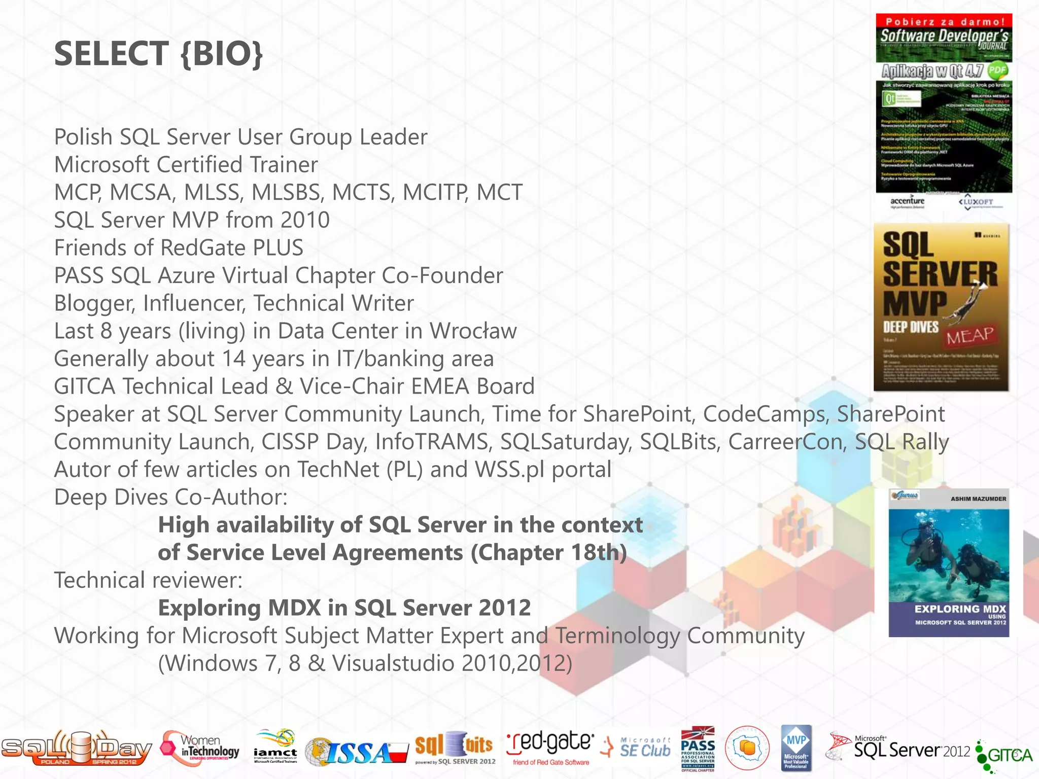 SELECT {BIO}
Polish SQL Server User Group Leader
Microsoft Certified Trainer
MCP, MCSA, MLSS, MLSBS, MCTS, MCITP, MCT
SQL Server MVP from 2010
Friends of RedGate PLUS
PASS SQL Azure Virtual Chapter Co-Founder
Blogger, Influencer, Technical Writer
Last 8 years (living) in Data Center in Wrocław
Generally about 14 years in IT/banking area
GITCA Technical Lead & Vice-Chair EMEA Board
Speaker at SQL Server Community Launch, Time for SharePoint, CodeCamps, SharePoint
Community Launch, CISSP Day, InfoTRAMS, SQLSaturday, SQLBits, CarreerCon, SQL Rally
Autor of few articles on TechNet (PL) and WSS.pl portal
Deep Dives Co-Author:
High availability of SQL Server in the context
of Service Level Agreements (Chapter 18th)
Technical reviewer:
Exploring MDX in SQL Server 2012
Working for Microsoft Subject Matter Expert and Terminology Community
(Windows 7, 8 & Visualstudio 2010,2012)

3

 