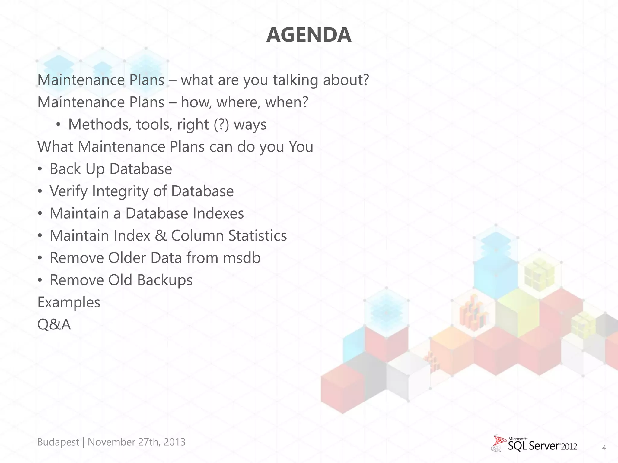 AGENDA
Maintenance Plans – what are you talking about?
Maintenance Plans – how, where, when?
• Methods, tools, right (?) ways
What Maintenance Plans can do you You
• Back Up Database
• Verify Integrity of Database
• Maintain a Database Indexes
• Maintain Index & Column Statistics
• Remove Older Data from msdb
• Remove Old Backups
Examples
Q&A

Budapest | November 27th, 2013

4

 