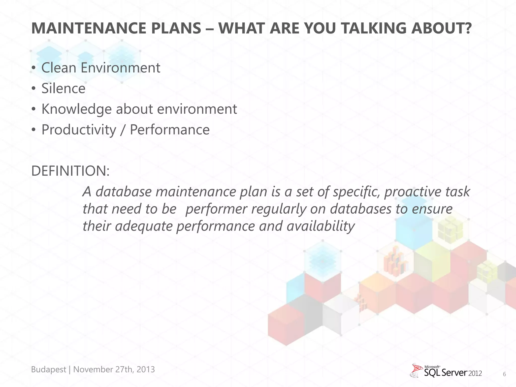 MAINTENANCE PLANS – WHAT ARE YOU TALKING ABOUT?
•
•
•
•

Clean Environment
Silence
Knowledge about environment
Productivity / Performance

DEFINITION:
A database maintenance plan is a set of specific, proactive task
that need to be performer regularly on databases to ensure
their adequate performance and availability

Budapest | November 27th, 2013

6

 