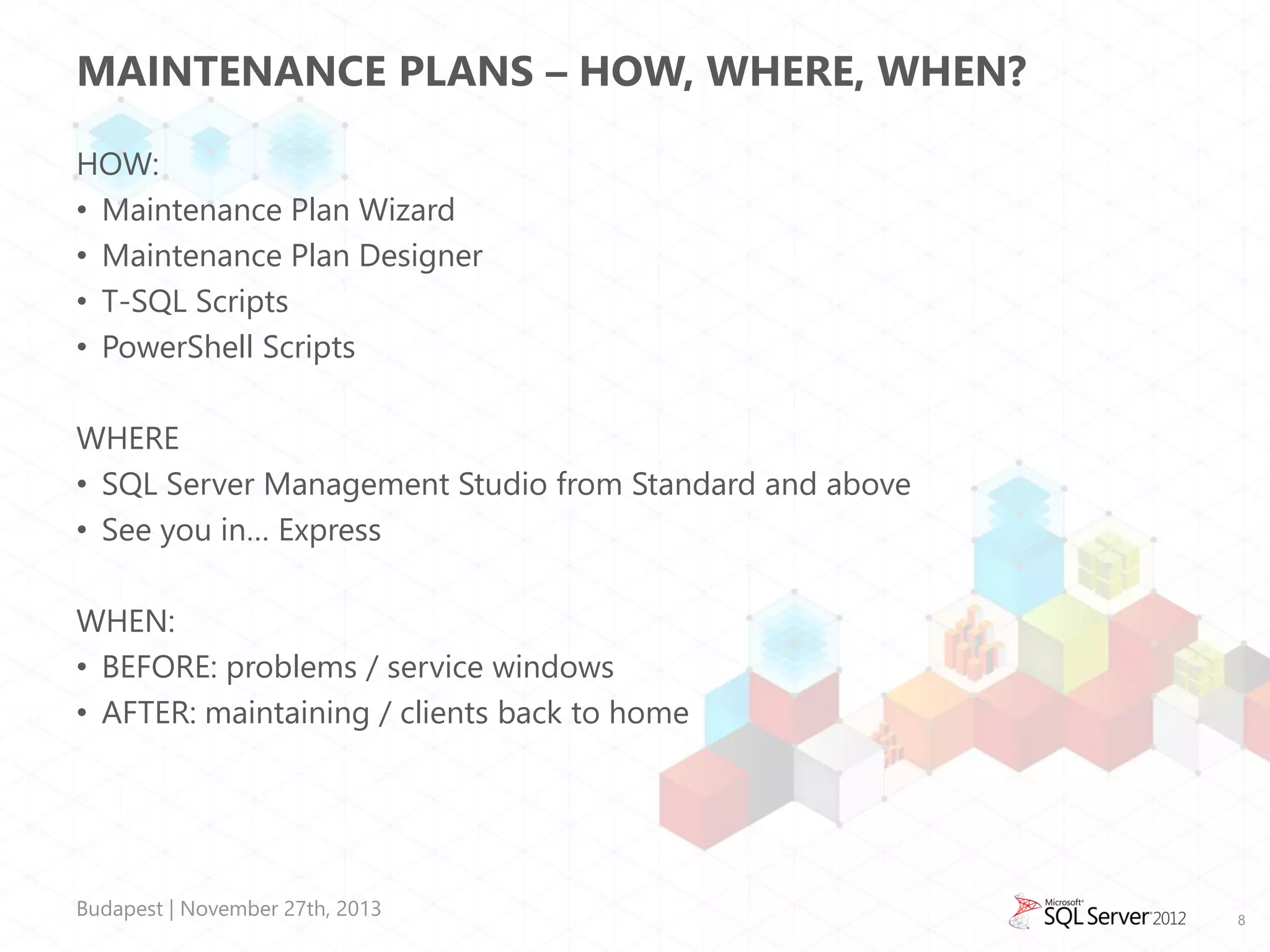 MAINTENANCE PLANS – HOW, WHERE, WHEN?
HOW:
• Maintenance Plan Wizard
• Maintenance Plan Designer
• T-SQL Scripts
• PowerShell Scripts
WHERE
• SQL Server Management Studio from Standard and above
• See you in… Express
WHEN:
• BEFORE: problems / service windows
• AFTER: maintaining / clients back to home

Budapest | November 27th, 2013

8

 