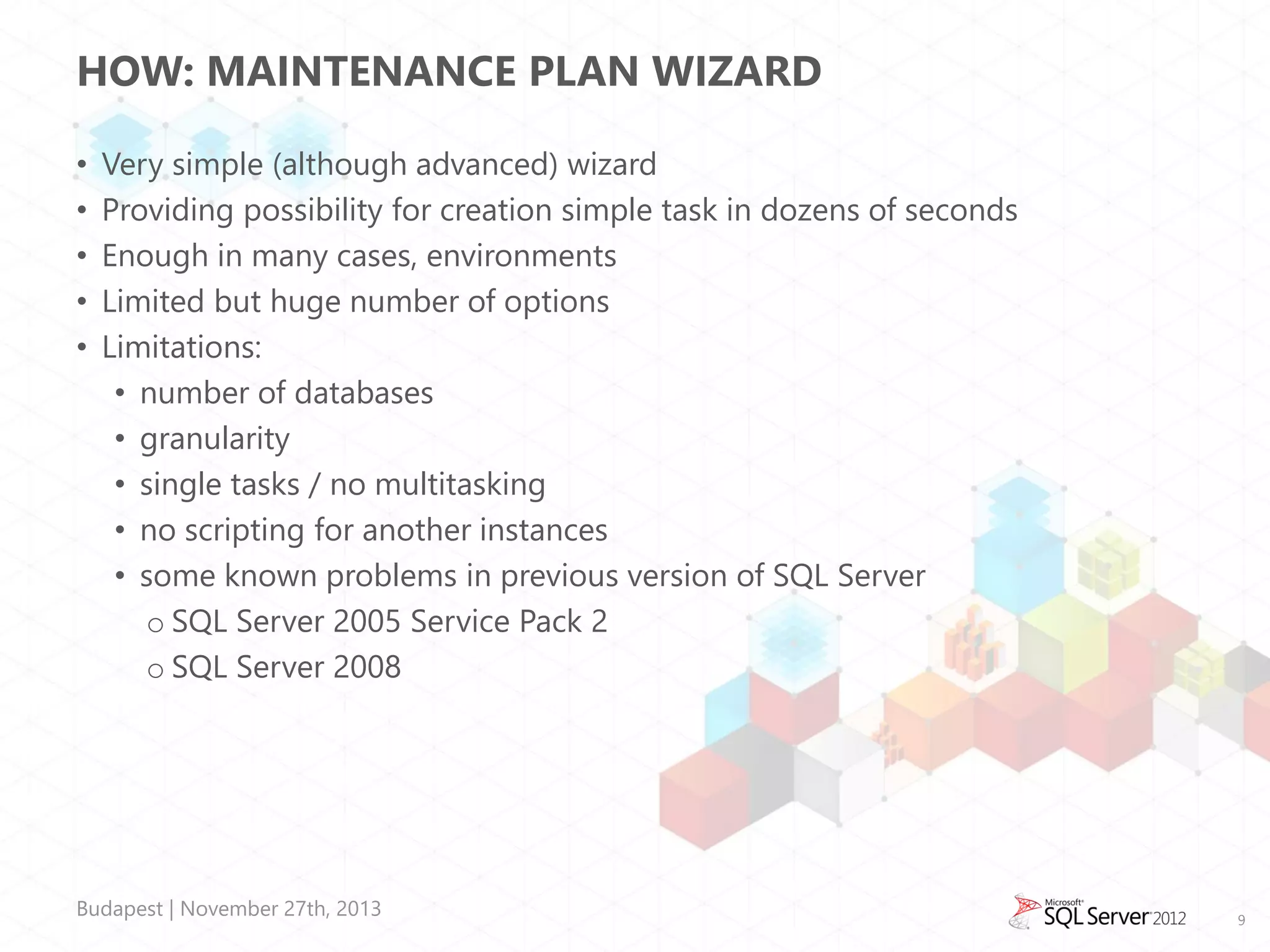 HOW: MAINTENANCE PLAN WIZARD
•
•
•
•
•

Very simple (although advanced) wizard
Providing possibility for creation simple task in dozens of seconds
Enough in many cases, environments
Limited but huge number of options
Limitations:
• number of databases
• granularity
• single tasks / no multitasking
• no scripting for another instances
• some known problems in previous version of SQL Server
o SQL Server 2005 Service Pack 2
o SQL Server 2008

Budapest | November 27th, 2013

9

 