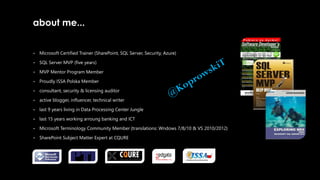about me...
• Microsoft Certified Trainer (SharePoint, SQL Server, Security, Azure)
• SQL Server MVP (five years)
• MVP Mentor Program Member
• Proudly ISSA Polska Member
• consultant, security & licensing auditor
• active blogger, influencer, technical writer
• last 9 years living in Data Processing Center Jungle
• last 15 years working arroung banking and ICT
• Microsoft Terminology Community Member {translations: Wndows 7/8/10 & VS 2010/2012}
• SharePoint Subject Matter Expert at CQURE
 