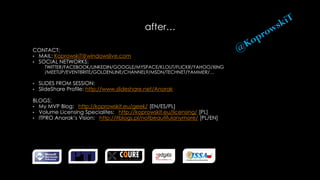 after…
CONTACT:
• MAIL: KoprowskiT@windowslive.com
• SOCIAL NETWORKS:
TWITTER/FACEBOOK/LINKEDIN/GOOGLE/MYSPACE/KLOUT/FLICKR/YAHOO/XING
/MEETUP/EVENTBRITE/GOLDENLINE/CHANNEL9/MSDN/TECHNET/YAMMER/…
• SLIDES FROM SESSION:
• SlideShare Profile: http://www.slideshare.net/Anorak
BLOGS:
• My MVP Blog: http://koprowskit.eu/geek/ [EN/ES/PL]
• Volume Licensing Specialites: http://koprowskit.eu/licensing/ [PL]
• ITPRO Anorak’s Vision: http://itblogs.pl/notbeautifulanymore/ [PL/EN]
 