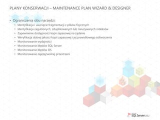 PLANY KONSERWACJI – MAINTENANCE PLAN WIZARD & DESIGNER


• Ograniczenia obu narzędzi:
  •   Identyfikacja i usunięcie fragmentacji z plików fizycznych
  •   Identyfikacja zagubionych, zduplikowanych lub nieużywanych indeksów
  •   Zapewnienie dostępności kopii zapasowej na żądanie
  •   Weryfikacja dobrej jakości kopii zapasowej i jej prawidłowego odtworzenia
  •   Monitorowanie wydajności
  •   Monitorowanie błędów SQL Server
  •   Monitorowanie błędów OS
  •   Monitorowanie zajętej/wolnej przestrzeni
 
