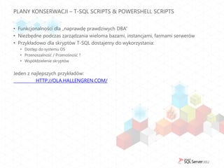 PLANY KONSERWACJI – T-SQL SCRIPTS & POWERSHELL SCRIPTS


• Funkcjonalności dla „naprawdę prawdziwych DBA”
• Niezbędne podczas zarządzania wieloma bazami, instancjami, farmami serwerów
• Przykładowo dla skryptów T-SQL dostajemy do wykorzystania:
  • Dostęp do systemu OS
  • Przenoszalność / Przenośność ?
  • Współdzielenie skryptów


Jeden z najlepszych przykładów:
          HTTP://OLA.HALLENGREN.COM/
 
